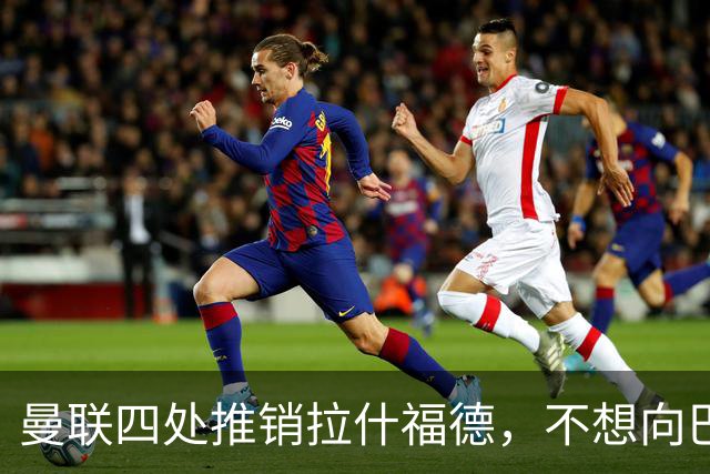 曼联四处推销拉什福德，不想向巴萨妥协！无法再逐出更衣室否则其可免费走人